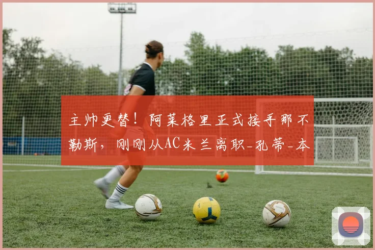 主帅更替！阿莱格里正式接手那不勒斯，刚刚从AC米兰离职_孔蒂_本赛季_罗马